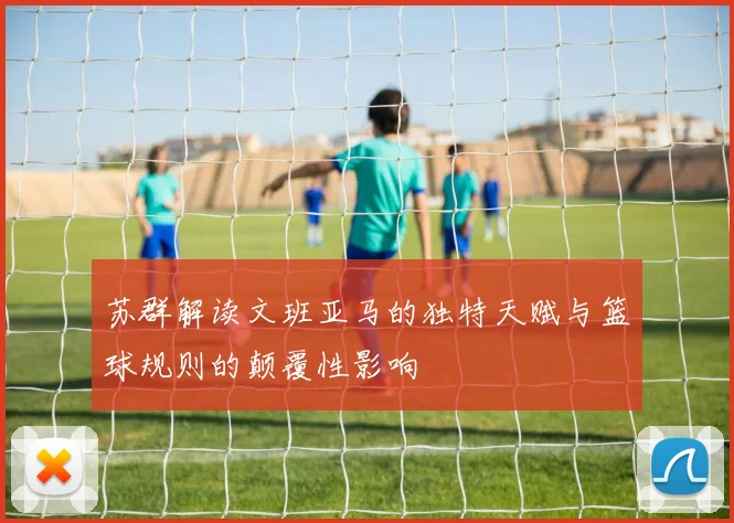 苏群解读文班亚马的独特天赋与篮球规则的颠覆性影响