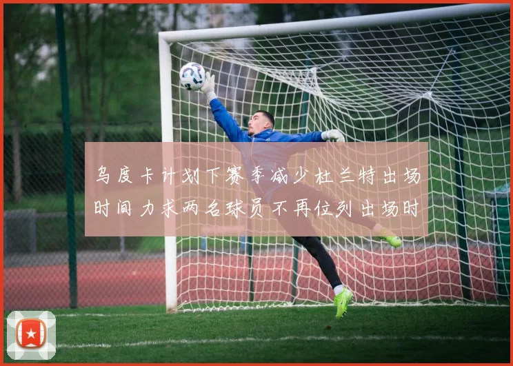 乌度卡计划下赛季减少杜兰特出场时间力求两名球员不再位列出场时间前五