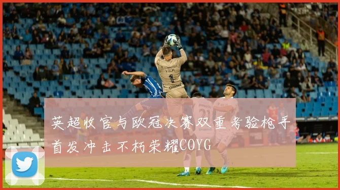 英超收官与欧冠决赛双重考验枪手首发冲击不朽荣耀COYG