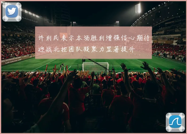 许利民表示本场胜利增强信心期待迎战北控团队凝聚力显著提升
